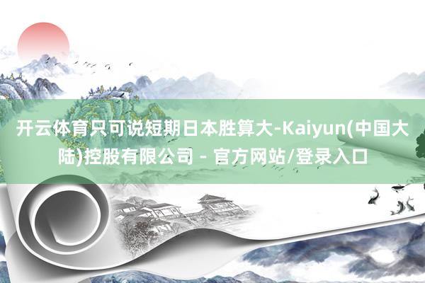 开云体育只可说短期日本胜算大-Kaiyun(中国大陆)控股有限公司 - 官方网站/登录入口