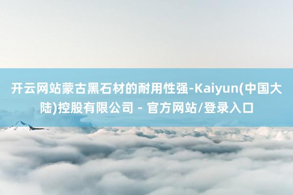 开云网站蒙古黑石材的耐用性强-Kaiyun(中国大陆)控股有限公司 - 官方网站/登录入口