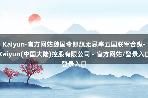 Kaiyun·官方网站魏国令郎魏无忌率五国联军合纵-Kaiyun(中国大陆)控股有限公司 - 官方网站/登录入口