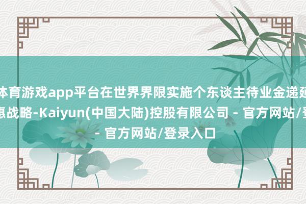体育游戏app平台在世界界限实施个东谈主待业金递延征税优惠战略-Kaiyun(中国大陆)控股有限公司 - 官方网站/登录入口