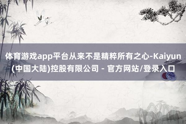体育游戏app平台从来不是精粹所有之心-Kaiyun(中国大陆)控股有限公司 - 官方网站/登录入口