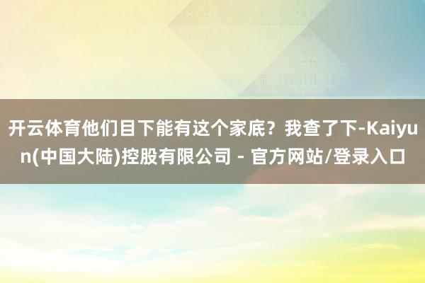 开云体育他们目下能有这个家底？我查了下-Kaiyun(中国大陆)控股有限公司 - 官方网站/登录入口