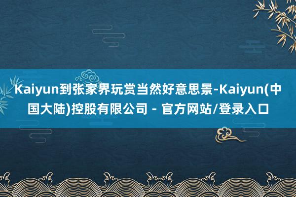 Kaiyun到张家界玩赏当然好意思景-Kaiyun(中国大陆)控股有限公司 - 官方网站/登录入口