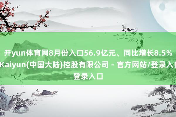 开yun体育网8月份入口56.9亿元、同比增长8.5%-Kaiyun(中国大陆)控股有限公司 - 官方网站/登录入口