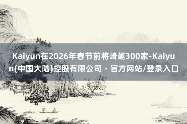 Kaiyun在2026年春节前将崎岖300家-Kaiyun(中国大陆)控股有限公司 - 官方网站/登录入口