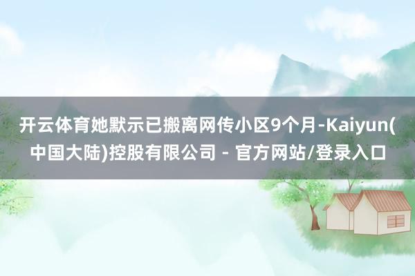 开云体育她默示已搬离网传小区9个月-Kaiyun(中国大陆)控股有限公司 - 官方网站/登录入口