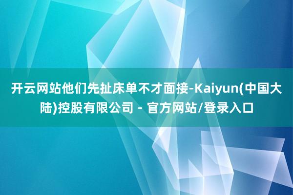 开云网站他们先扯床单不才面接-Kaiyun(中国大陆)控股有限公司 - 官方网站/登录入口