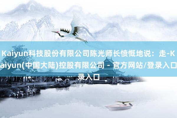 Kaiyun科技股份有限公司陈光师长愤慨地说：走-Kaiyun(中国大陆)控股有限公司 - 官方网站/登录入口