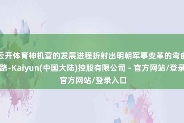 云开体育神机营的发展进程折射出明朝军事变革的弯曲说念路-Kaiyun(中国大陆)控股有限公司 - 官方网站/登录入口