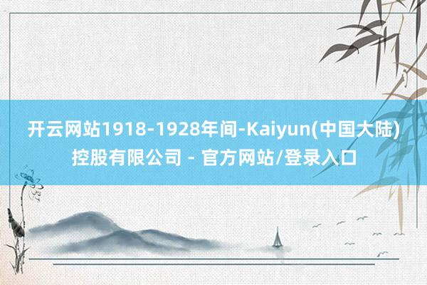 开云网站1918-1928年间-Kaiyun(中国大陆)控股有限公司 - 官方网站/登录入口