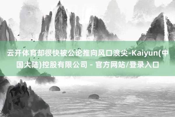 云开体育却很快被公论推向风口浪尖-Kaiyun(中国大陆)控股有限公司 - 官方网站/登录入口