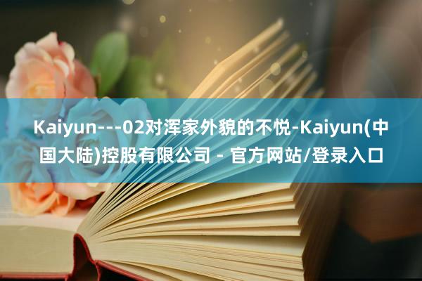 Kaiyun---02对浑家外貌的不悦-Kaiyun(中国大陆)控股有限公司 - 官方网站/登录入口