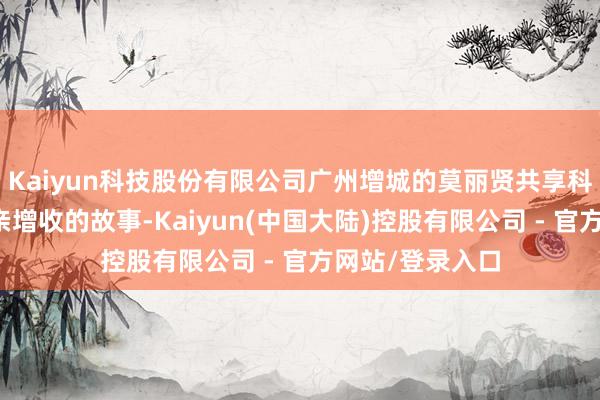 Kaiyun科技股份有限公司广州增城的莫丽贤共享科技种粮带动乡亲增收的故事-Kaiyun(中国大陆)控股有限公司 - 官方网站/登录入口