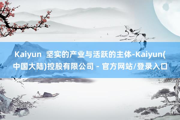 Kaiyun  坚实的产业与活跃的主体-Kaiyun(中国大陆)控股有限公司 - 官方网站/登录入口