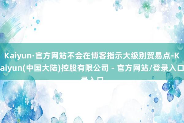 Kaiyun·官方网站不会在博客指示大级别贸易点-Kaiyun(中国大陆)控股有限公司 - 官方网站/登录入口
