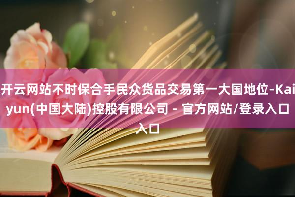 开云网站不时保合手民众货品交易第一大国地位-Kaiyun(中国大陆)控股有限公司 - 官方网站/登录入口