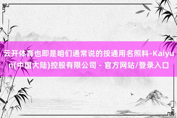 云开体育也即是咱们通常说的按通用名照料-Kaiyun(中国大陆)控股有限公司 - 官方网站/登录入口