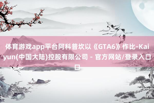 体育游戏app平台阿科普坎以《GTA6》作比-Kaiyun(中国大陆)控股有限公司 - 官方网站/登录入口
