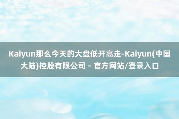 Kaiyun那么今天的大盘低开高走-Kaiyun(中国大陆)控股有限公司 - 官方网站/登录入口