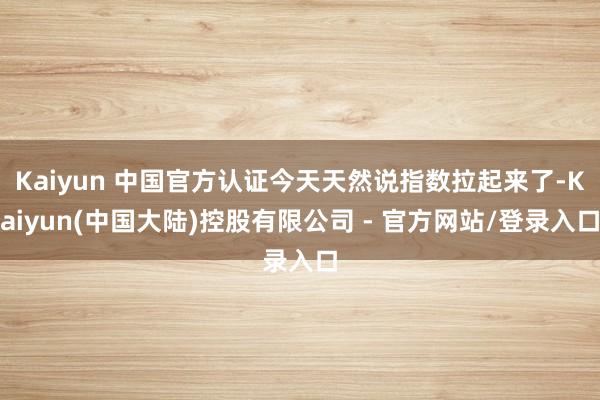 Kaiyun 中国官方认证今天天然说指数拉起来了-Kaiyun(中国大陆)控股有限公司 - 官方网站/登录入口
