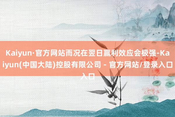 Kaiyun·官方网站而况在翌日赢利效应会极强-Kaiyun(中国大陆)控股有限公司 - 官方网站/登录入口