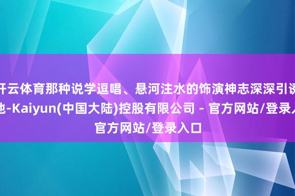 开云体育那种说学逗唱、悬河注水的饰演神志深深引诱了他-Kaiyun(中国大陆)控股有限公司 - 官方网站/登录入口