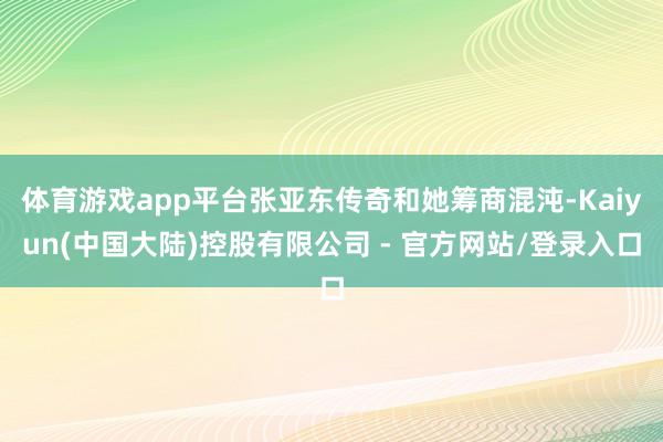 体育游戏app平台张亚东传奇和她筹商混沌-Kaiyun(中国大陆)控股有限公司 - 官方网站/登录入口