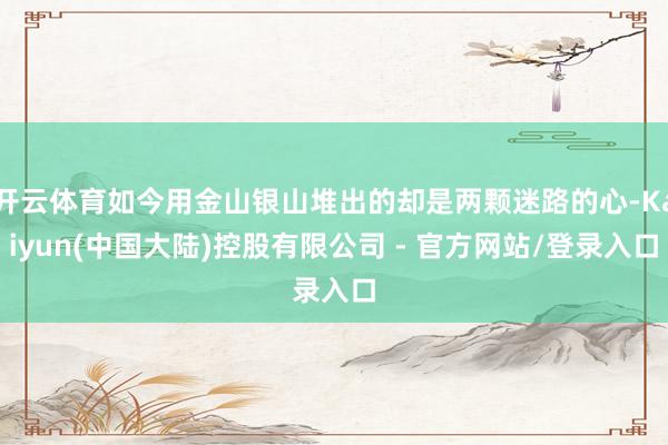 开云体育如今用金山银山堆出的却是两颗迷路的心-Kaiyun(中国大陆)控股有限公司 - 官方网站/登录入口