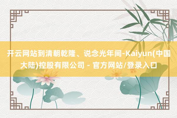 开云网站到清朝乾隆、说念光年间-Kaiyun(中国大陆)控股有限公司 - 官方网站/登录入口