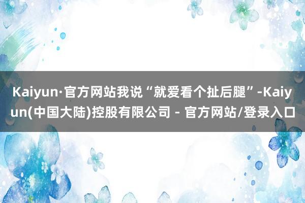 Kaiyun·官方网站我说“就爱看个扯后腿”-Kaiyun(中国大陆)控股有限公司 - 官方网站/登录入口
