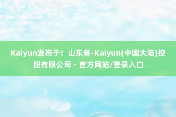 Kaiyun发布于：山东省-Kaiyun(中国大陆)控股有限公司 - 官方网站/登录入口