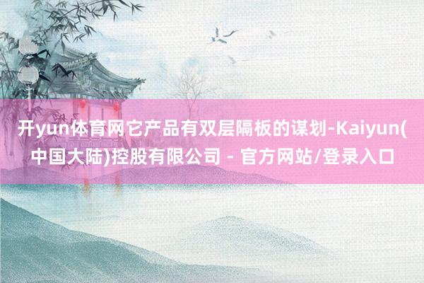 开yun体育网它产品有双层隔板的谋划-Kaiyun(中国大陆)控股有限公司 - 官方网站/登录入口