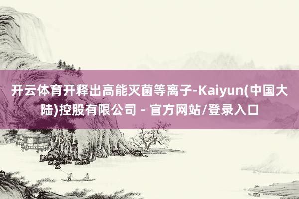 开云体育开释出高能灭菌等离子-Kaiyun(中国大陆)控股有限公司 - 官方网站/登录入口