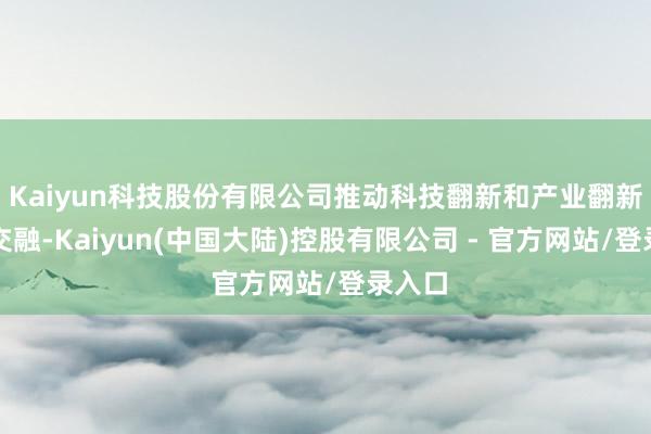 Kaiyun科技股份有限公司推动科技翻新和产业翻新深度交融-Kaiyun(中国大陆)控股有限公司 - 官方网站/登录入口