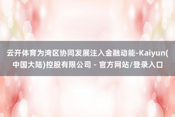 云开体育为湾区协同发展注入金融动能-Kaiyun(中国大陆)控股有限公司 - 官方网站/登录入口