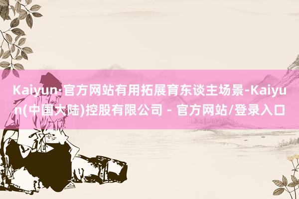 Kaiyun·官方网站有用拓展育东谈主场景-Kaiyun(中国大陆)控股有限公司 - 官方网站/登录入口