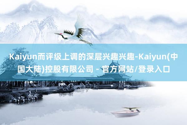 Kaiyun而评级上调的深层兴趣兴趣-Kaiyun(中国大陆)控股有限公司 - 官方网站/登录入口