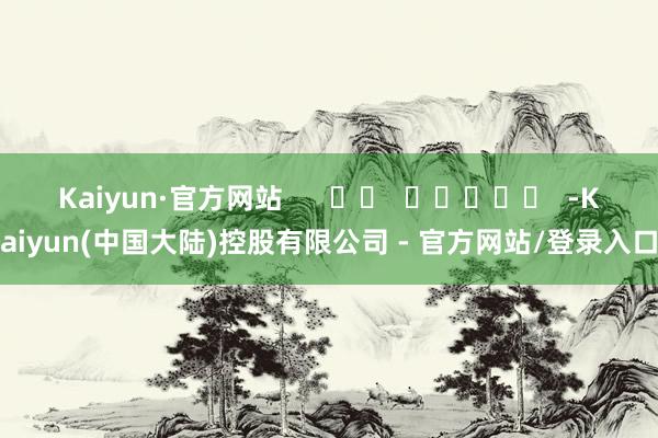 Kaiyun·官方网站      		  					  -Kaiyun(中国大陆)控股有限公司 - 官方网站/登录入口
