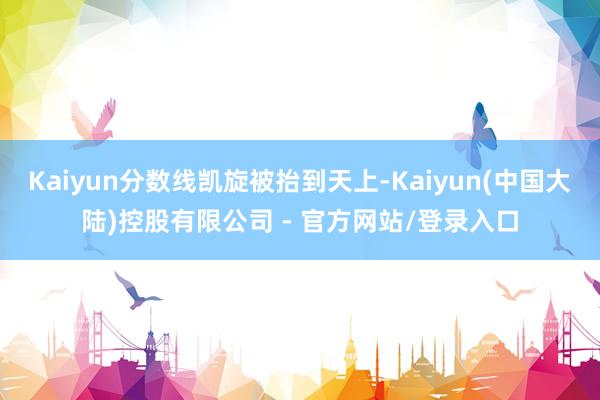 Kaiyun分数线凯旋被抬到天上-Kaiyun(中国大陆)控股有限公司 - 官方网站/登录入口
