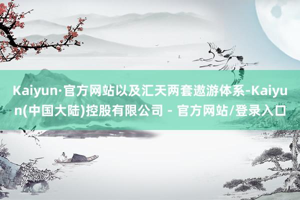 Kaiyun·官方网站以及汇天两套遨游体系-Kaiyun(中国大陆)控股有限公司 - 官方网站/登录入口