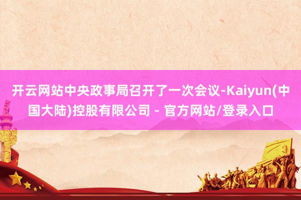 开云网站中央政事局召开了一次会议-Kaiyun(中国大陆)控股有限公司 - 官方网站/登录入口