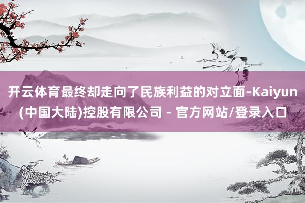 开云体育最终却走向了民族利益的对立面-Kaiyun(中国大陆)控股有限公司 - 官方网站/登录入口