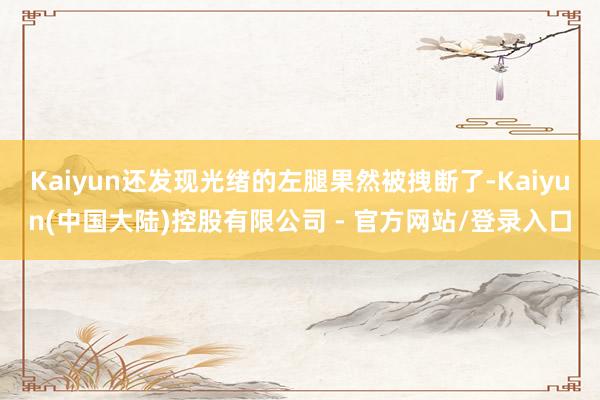 Kaiyun还发现光绪的左腿果然被拽断了-Kaiyun(中国大陆)控股有限公司 - 官方网站/登录入口