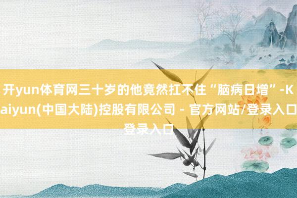 开yun体育网三十岁的他竟然扛不住“脑病日增”-Kaiyun(中国大陆)控股有限公司 - 官方网站/登录入口