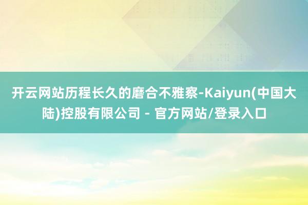 开云网站历程长久的磨合不雅察-Kaiyun(中国大陆)控股有限公司 - 官方网站/登录入口