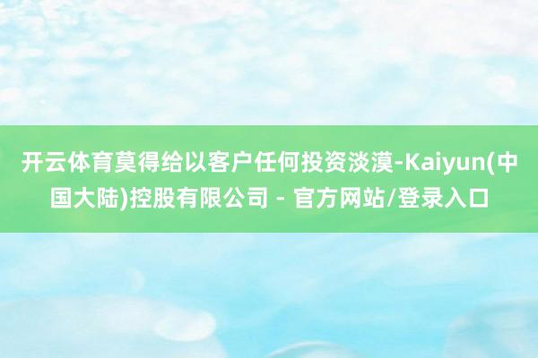 开云体育莫得给以客户任何投资淡漠-Kaiyun(中国大陆)控股有限公司 - 官方网站/登录入口