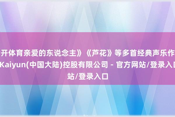 云开体育亲爱的东说念主》《芦花》等多首经典声乐作品-Kaiyun(中国大陆)控股有限公司 - 官方网站/登录入口