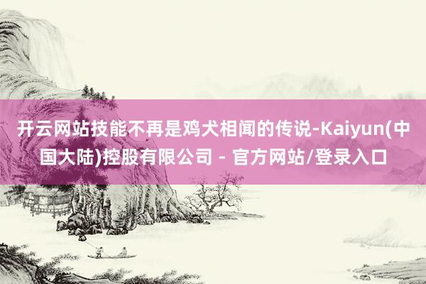 开云网站技能不再是鸡犬相闻的传说-Kaiyun(中国大陆)控股有限公司 - 官方网站/登录入口