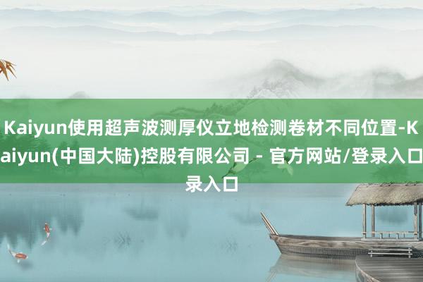 Kaiyun使用超声波测厚仪立地检测卷材不同位置-Kaiyun(中国大陆)控股有限公司 - 官方网站/登录入口
