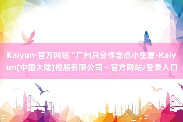 Kaiyun·官方网站“广州只会作念点小生意-Kaiyun(中国大陆)控股有限公司 - 官方网站/登录入口